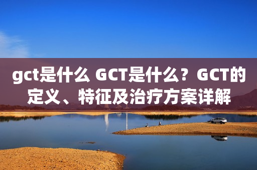gct是什么 GCT是什么？GCT的定义、特征及治疗方案详解