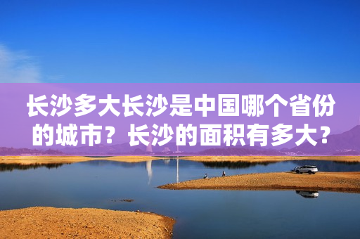 长沙多大长沙是中国哪个省份的城市？长沙的面积有多大？