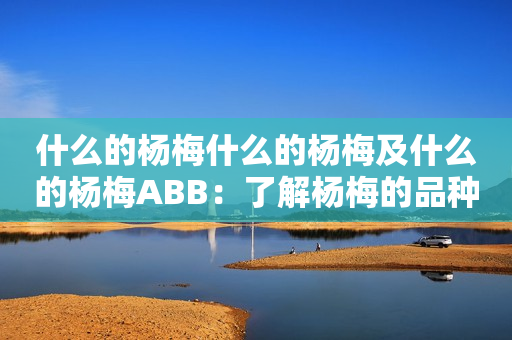 什么的杨梅什么的杨梅及什么的杨梅ABB：了解杨梅的品种和ABB杨梅的特点