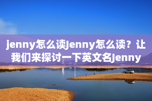 jenny怎么读Jenny怎么读？让我们来探讨一下英文名Jenny的正确发音