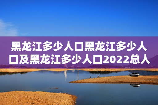 黑龙江多少人口黑龙江多少人口及黑龙江多少人口2022总人口
