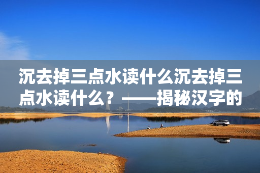 沉去掉三点水读什么沉去掉三点水读什么？——揭秘汉字的发展历程