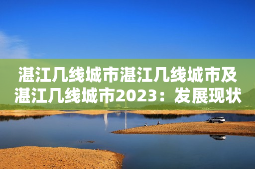 湛江几线城市湛江几线城市及湛江几线城市2023：发展现状、未来规划与前景分析
