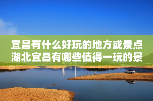 宜昌有什么好玩的地方或景点湖北宜昌有哪些值得一玩的景点或地方？