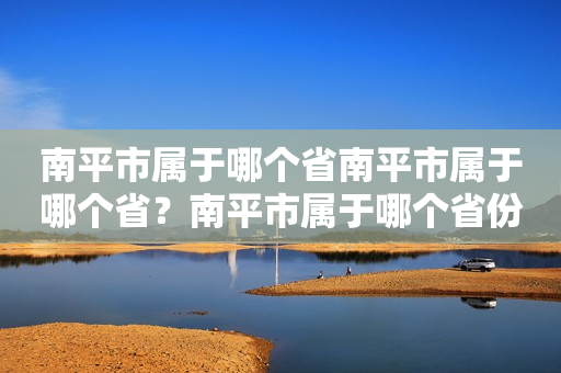 南平市属于哪个省南平市属于哪个省？南平市属于哪个省份的城市？